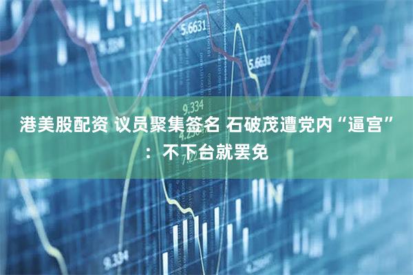 港美股配资 议员聚集签名 石破茂遭党内“逼宫”：不下台就罢免