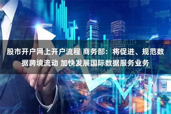 股市开户网上开户流程 商务部：将促进、规范数据跨境流动 加快发展国际数据服务业务