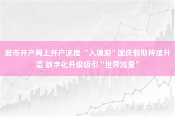 股市开户网上开户流程 “入境游”国庆假期持续升温 数字化升级吸引“世界流量”