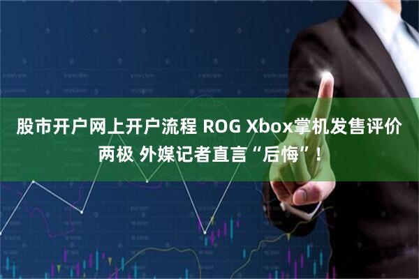 股市开户网上开户流程 ROG Xbox掌机发售评价两极 外媒记者直言“后悔”！