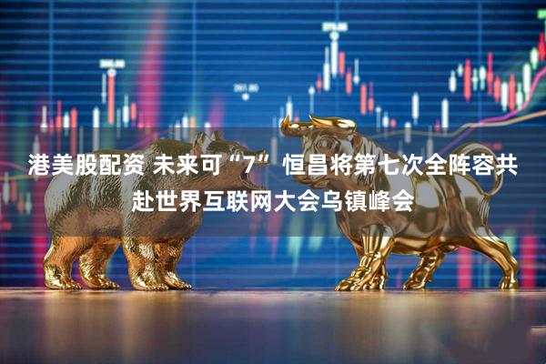 港美股配资 未来可“7” 恒昌将第七次全阵容共赴世界互联网大会乌镇峰会