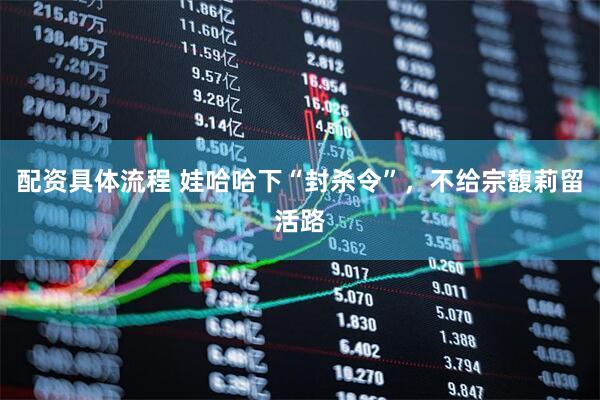 配资具体流程 娃哈哈下“封杀令”，不给宗馥莉留活路