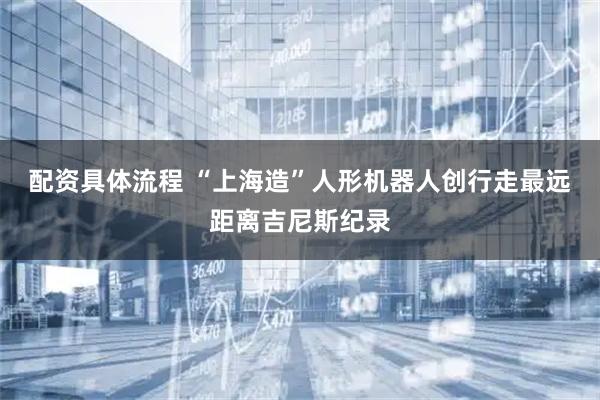 配资具体流程 “上海造”人形机器人创行走最远距离吉尼斯纪录