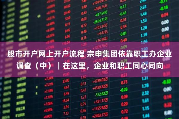 股市开户网上开户流程 宗申集团依靠职工办企业调查（中）｜在这里，企业和职工同心同向