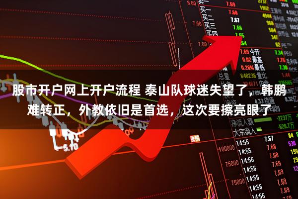 股市开户网上开户流程 泰山队球迷失望了，韩鹏难转正，外教依旧是首选，这次要擦亮眼了