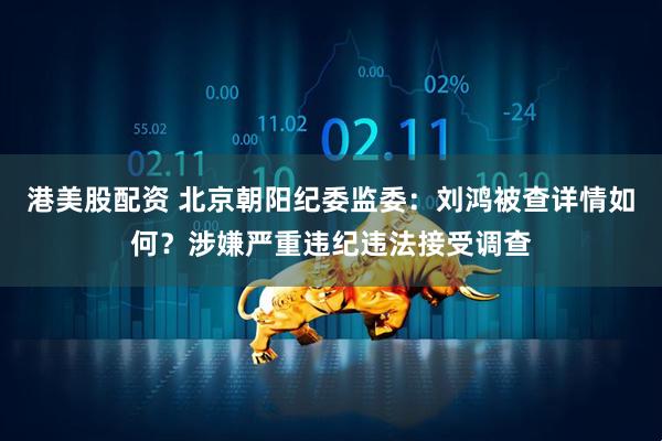 港美股配资 北京朝阳纪委监委：刘鸿被查详情如何？涉嫌严重违纪违法接受调查