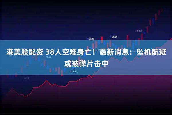 港美股配资 38人空难身亡！最新消息：坠机航班或被弹片击中