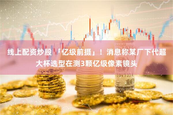 线上配资炒股 「亿级前摄」！消息称某厂下代超大杯选型在测3颗亿级像素镜头