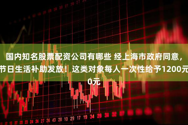 国内知名股票配资公司有哪些 经上海市政府同意，节日生活补助发放！这类对象每人一次性给予1200元