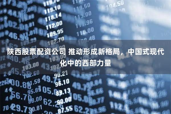 陕西股票配资公司 推动形成新格局，中国式现代化中的西部力量
