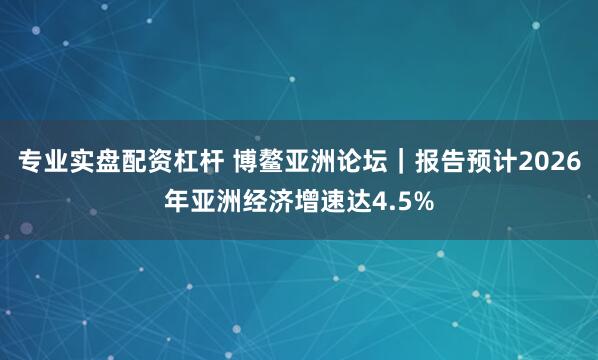专业实盘配资杠杆 博鳌亚洲论坛｜报告预计2026年亚洲经济增速达4.5%