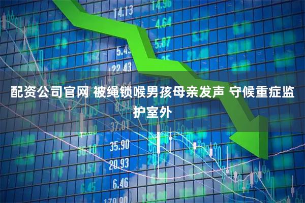 配资公司官网 被绳锁喉男孩母亲发声 守候重症监护室外