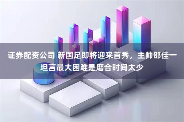 证券配资公司 新国足即将迎来首秀，主帅邵佳一坦言最大困难是磨合时间太少