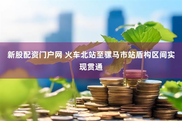 新股配资门户网 火车北站至骡马市站盾构区间实现贯通