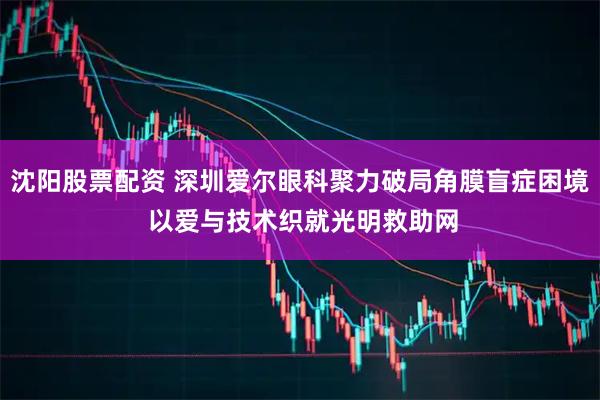 沈阳股票配资 深圳爱尔眼科聚力破局角膜盲症困境 以爱与技术织就光明救助网