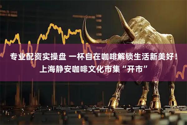 专业配资实操盘 一杯自在咖啡解锁生活新美好！上海静安咖啡文化市集“开市”