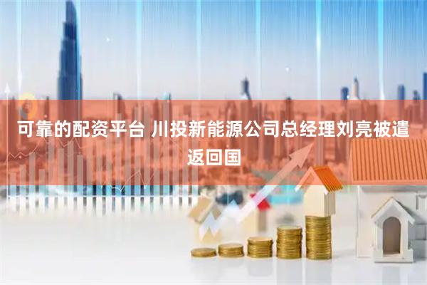 可靠的配资平台 川投新能源公司总经理刘亮被遣返回国