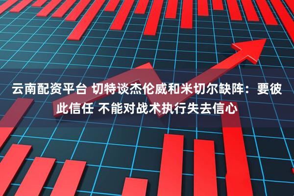 云南配资平台 切特谈杰伦威和米切尔缺阵：要彼此信任 不能对战术执行失去信心