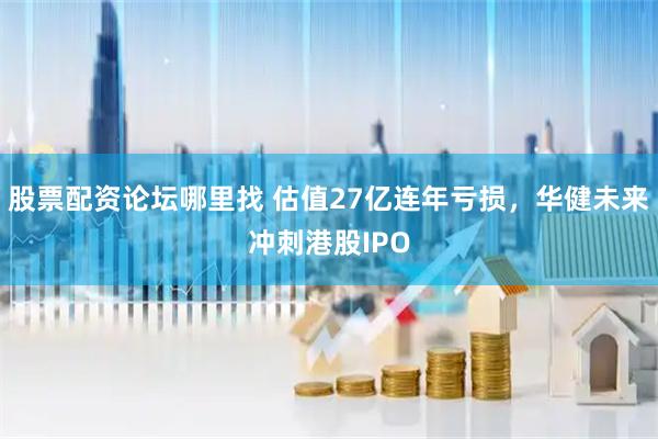 股票配资论坛哪里找 估值27亿连年亏损，华健未来冲刺港股IPO