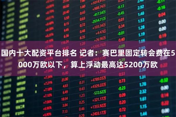 国内十大配资平台排名 记者：赛巴里固定转会费在5000万欧以下，算上浮动最高达5200万欧