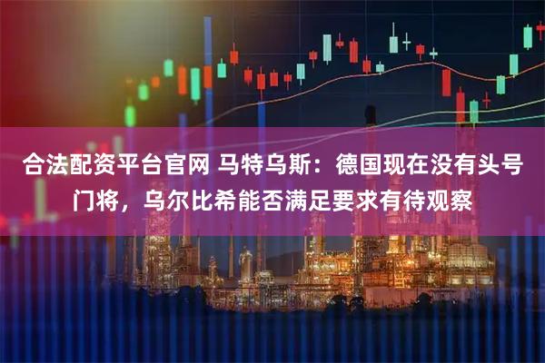 合法配资平台官网 马特乌斯：德国现在没有头号门将，乌尔比希能否满足要求有待观察