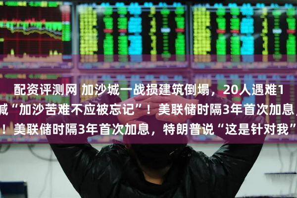 配资评测网 加沙城一战损建筑倒塌，20人遇难100人失踪，古特雷斯高喊“加沙苦难不应被忘记”！美联储时隔3年首次加息，特朗普说“这是针对我”